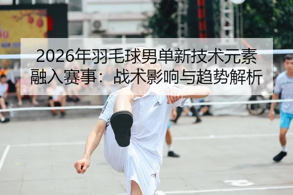 2026年羽毛球男单新技术元素融入赛事：战术影响与趋势解析