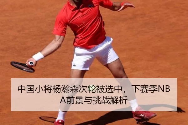 中国小将杨瀚森次轮被选中，下赛季NBA前景与挑战解析